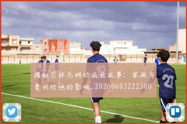 揭秘贝林厄姆的成长故事：家庭与青训对他的影响_20260603222300