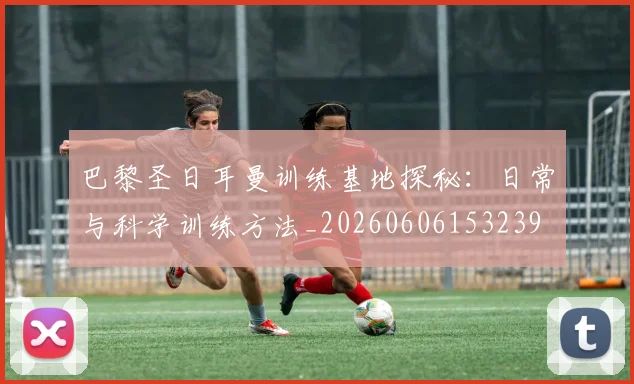 巴黎圣日耳曼训练基地探秘：日常与科学训练方法_20260606153239