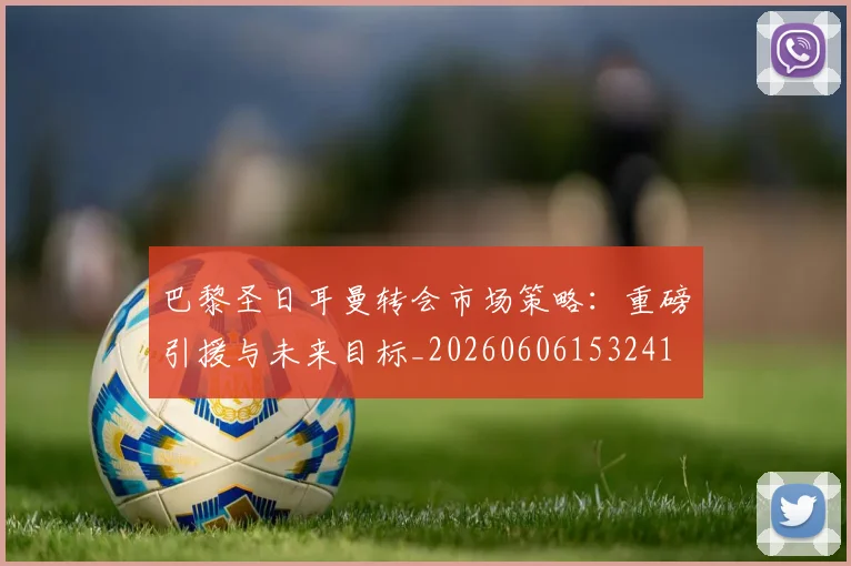 巴黎圣日耳曼转会市场策略：重磅引援与未来目标_20260606153241