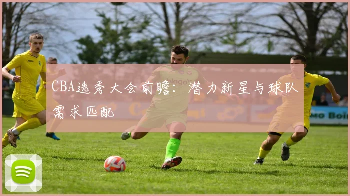 CBA选秀大会前瞻:潜力新星与球队需求匹配