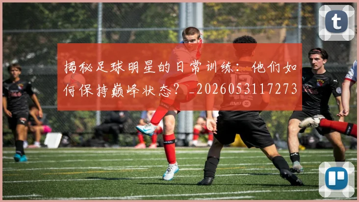 揭秘足球明星的日常训练：他们如何保持巅峰状态？_20260531172732