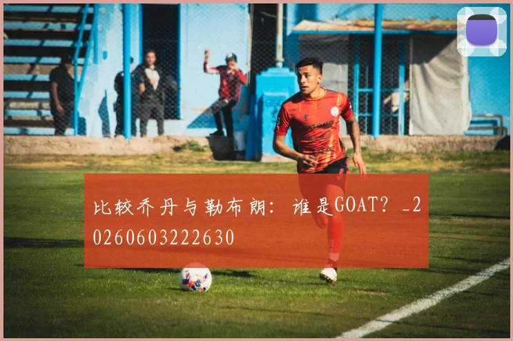 比较乔丹与勒布朗:谁是GOAT?_20260603222630