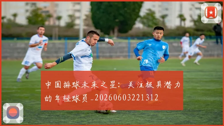 中国排球未来之星：关注极具潜力的年轻球员_20260603221312