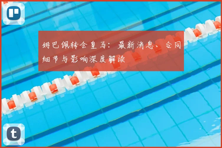 姆巴佩转会皇马:最新消息、合同细节与影响深度解读