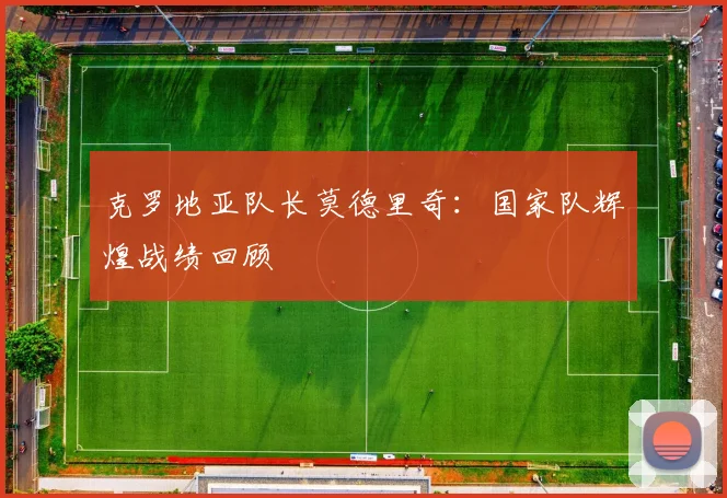 克罗地亚队长莫德里奇:国家队辉煌战绩回顾