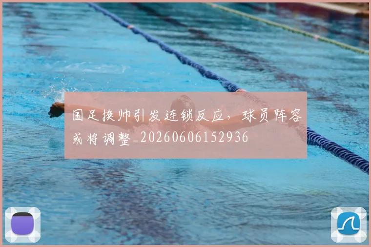 国足换帅引发连锁反应，球员阵容或将调整_20260606152936