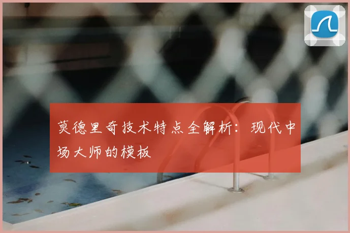 莫德里奇技术特点全解析：现代中场大师的模板