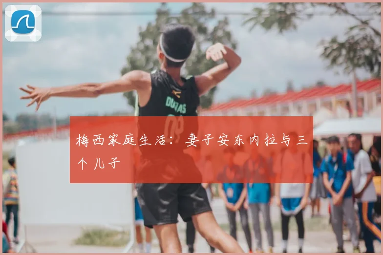 梅西家庭生活：妻子安东内拉与三个儿子