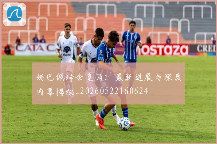 姆巴佩转会皇马：最新进展与深度内幕揭秘_20260522160624