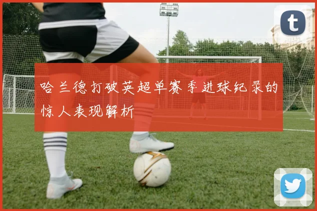 哈兰德打破英超单赛季进球纪录的惊人表现解析