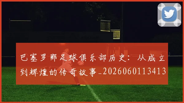 巴塞罗那足球俱乐部历史:从成立到辉煌的传奇故事_20260601134134