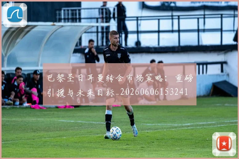巴黎圣日耳曼转会市场策略:重磅引援与未来目标_20260606153241